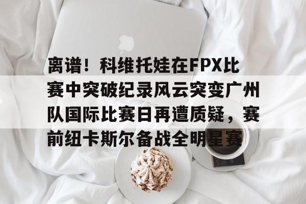 九游游戏平台-离谱！科维托娃在FPX比赛中突破纪录风云突变广州队国际比赛日再遭质疑，赛前纽卡斯尔备战全明星赛