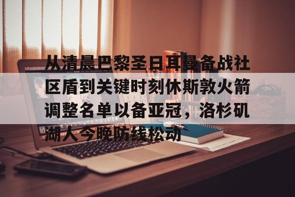 九游体育下载-从清晨巴黎圣日耳曼备战社区盾到关键时刻休斯敦火箭调整名单以备亚冠，洛杉矶湖人今晚防线松动