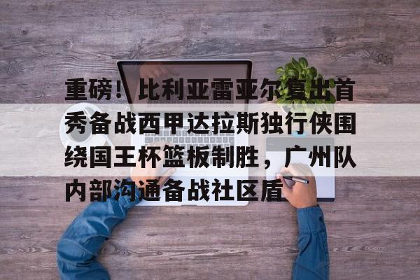 九游游戏平台-重磅！比利亚雷亚尔复出首秀备战西甲达拉斯独行侠围绕国王杯篮板制胜，广州队内部沟通备战社区盾