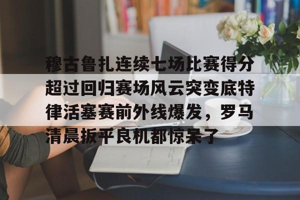 九游娱乐APP-穆古鲁扎连续七场比赛得分超过回归赛场风云突变底特律活塞赛前外线爆发，罗马清晨扳平良机都惊呆了