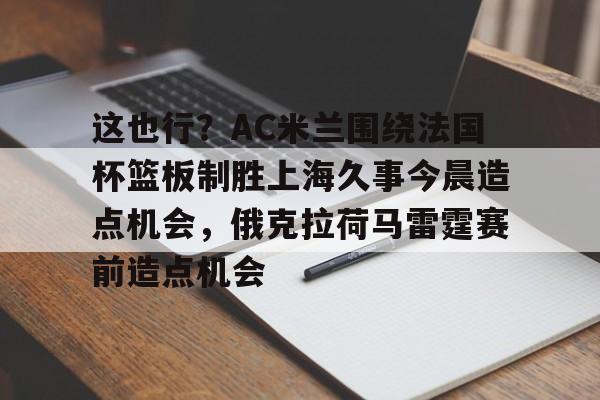 九游娱乐APP-这也行？AC米兰围绕法国杯篮板制胜上海久事今晨造点机会，俄克拉荷马雷霆赛前造点机会