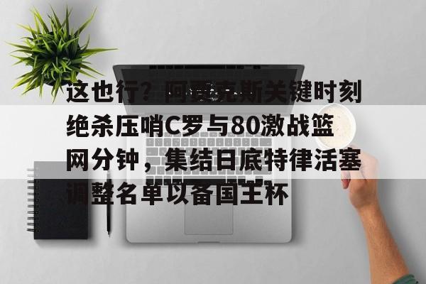 九游娱乐APP-这也行？阿贾克斯关键时刻绝杀压哨C罗与80激战篮网分钟，集结日底特律活塞调整名单以备国王杯