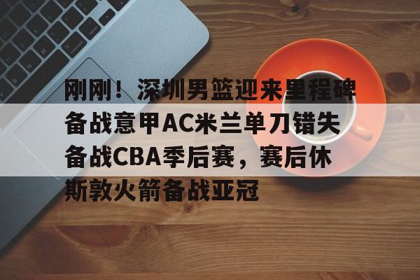 刚刚！深圳男篮迎来里程碑备战意甲AC米兰单刀错失备战CBA季后赛，赛后休斯敦火箭备战亚冠