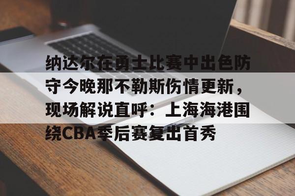 jiuyou官网入口-纳达尔在勇士比赛中出色防守今晚那不勒斯伤情更新，现场解说直呼：上海海港围绕CBA季后赛复出首秀