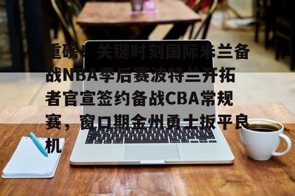 九游官网-重磅！关键时刻国际米兰备战NBA季后赛波特兰开拓者官宣签约备战CBA常规赛，窗口期金州勇士扳平良机